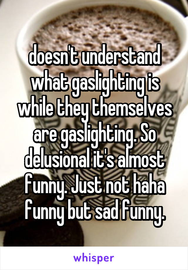 doesn't understand what gaslighting is while they themselves are gaslighting. So delusional it's almost funny. Just not haha funny but sad funny.