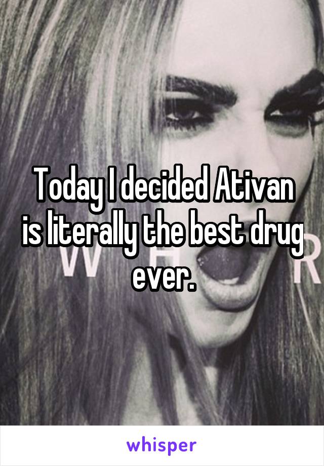 Today I decided Ativan is literally the best drug ever.