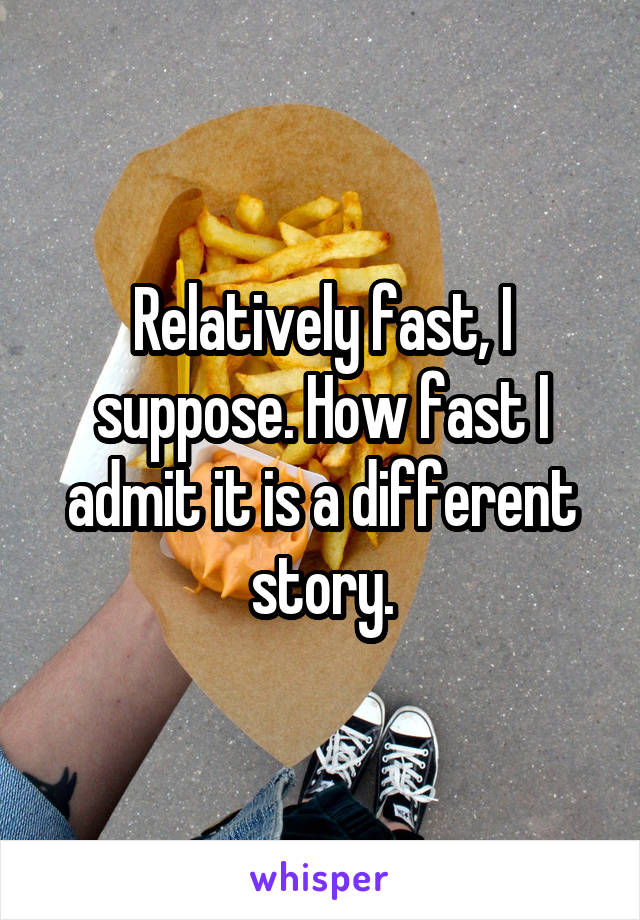 Relatively fast, I suppose. How fast I admit it is a different story.