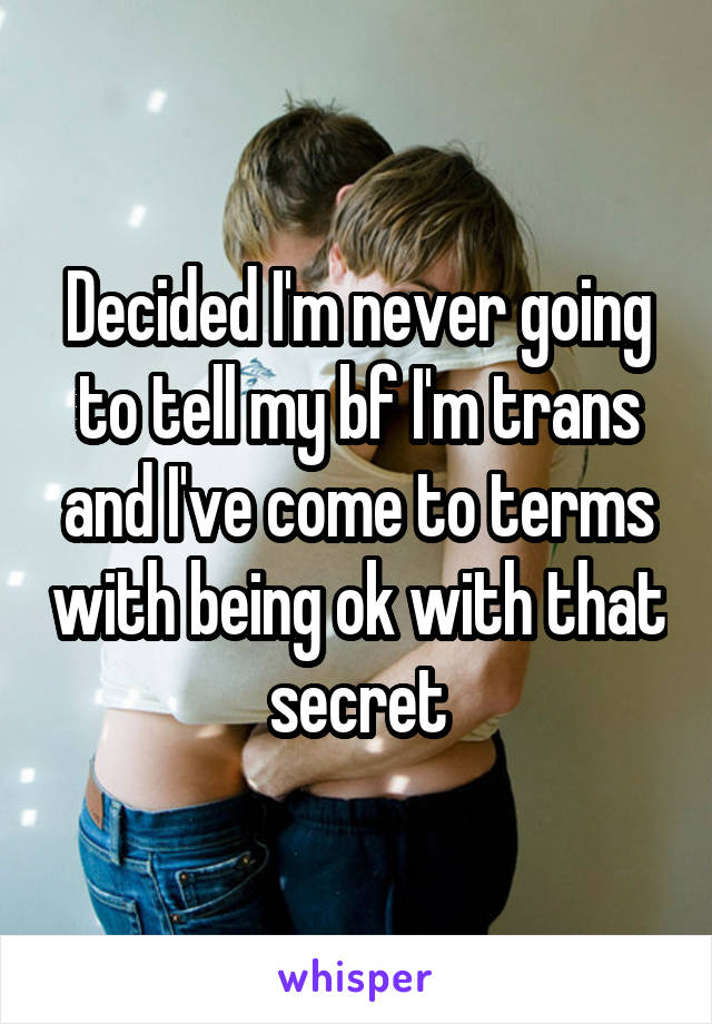 Decided I'm never going to tell my bf I'm trans and I've come to terms with being ok with that secret