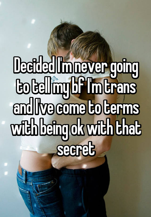 Decided I'm never going to tell my bf I'm trans and I've come to terms with being ok with that secret