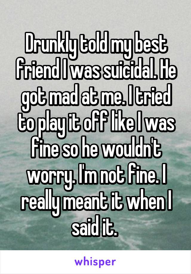 Drunkly told my best friend I was suicidal. He got mad at me. I tried to play it off like I was fine so he wouldn't worry. I'm not fine. I really meant it when I said it. 