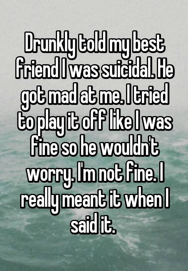 Drunkly told my best friend I was suicidal. He got mad at me. I tried to play it off like I was fine so he wouldn't worry. I'm not fine. I really meant it when I said it. 