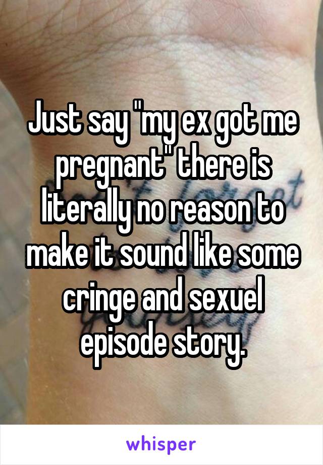 Just say "my ex got me pregnant" there is literally no reason to make it sound like some cringe and sexuel episode story.