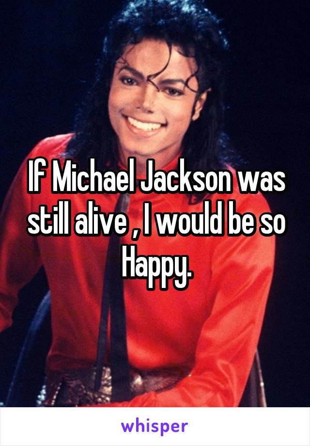 If Michael Jackson was still alive , I would be so Happy.