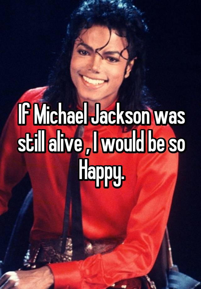 If Michael Jackson was still alive , I would be so Happy.