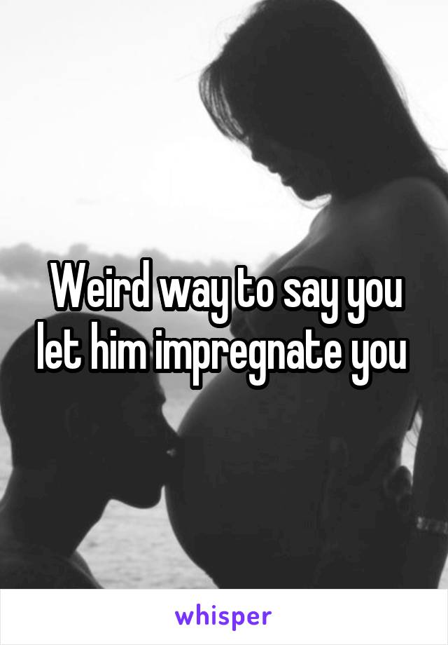 Weird way to say you let him impregnate you 