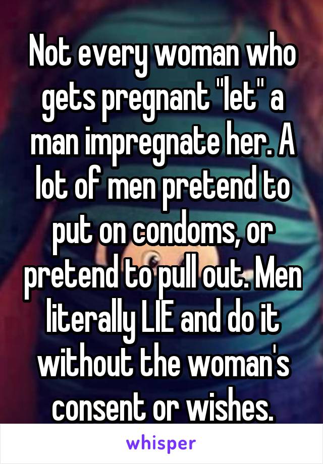 Not every woman who gets pregnant "let" a man impregnate her. A lot of men pretend to put on condoms, or pretend to pull out. Men literally LIE and do it without the woman's consent or wishes.