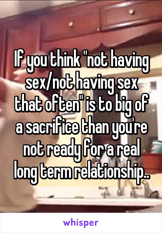 If you think "not having sex/not having sex that often" is to big of a sacrifice than you're not ready for a real long term relationship..