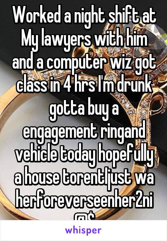 Worked a night shift at My lawyers with him and a computer wiz got class in 4 hrs I'm drunk gotta buy a engagement ringand vehicle today hopefully a house torentIjust wa herforeverseenher2ni@$