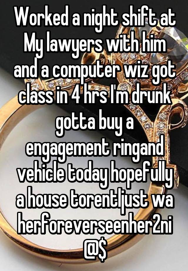 Worked a night shift at My lawyers with him and a computer wiz got class in 4 hrs I'm drunk gotta buy a engagement ringand vehicle today hopefully a house torentIjust wa herforeverseenher2ni@$