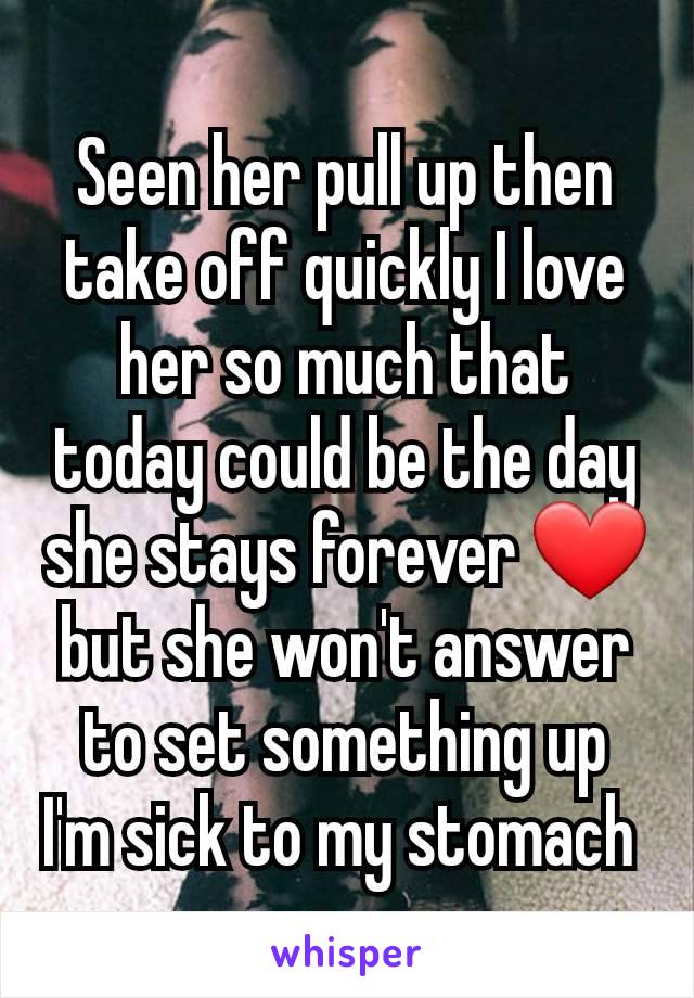 Seen her pull up then take off quickly I love her so much that today could be the day she stays forever ❤️ but she won't answer to set something up I'm sick to my stomach 