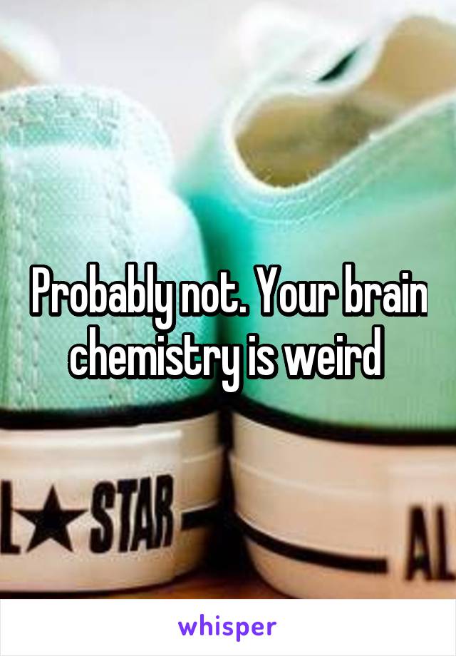 Probably not. Your brain chemistry is weird 