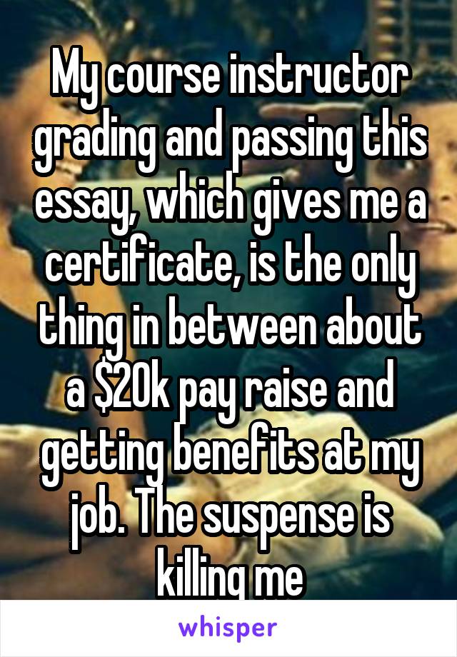 My course instructor grading and passing this essay, which gives me a certificate, is the only thing in between about a $20k pay raise and getting benefits at my job. The suspense is killing me