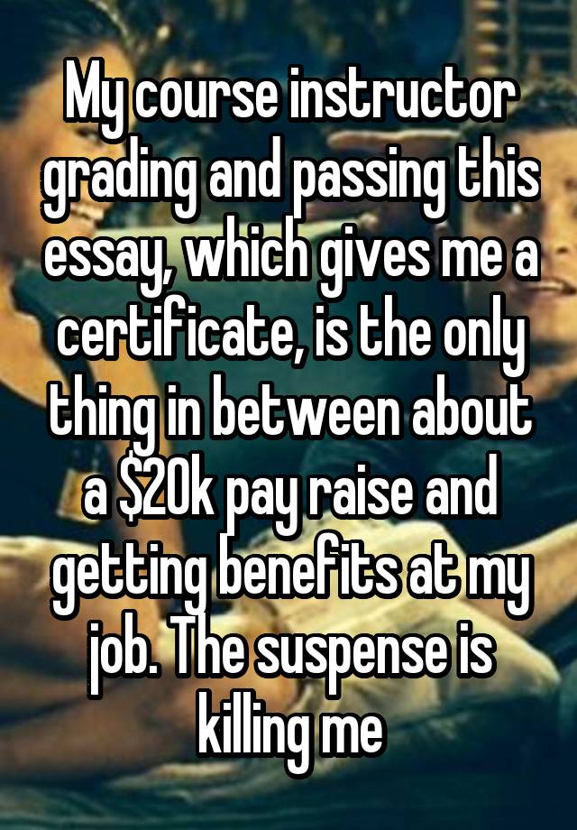 My course instructor grading and passing this essay, which gives me a certificate, is the only thing in between about a $20k pay raise and getting benefits at my job. The suspense is killing me