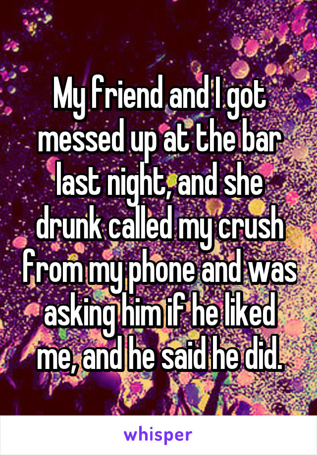 My friend and I got messed up at the bar last night, and she drunk called my crush from my phone and was asking him if he liked me, and he said he did.