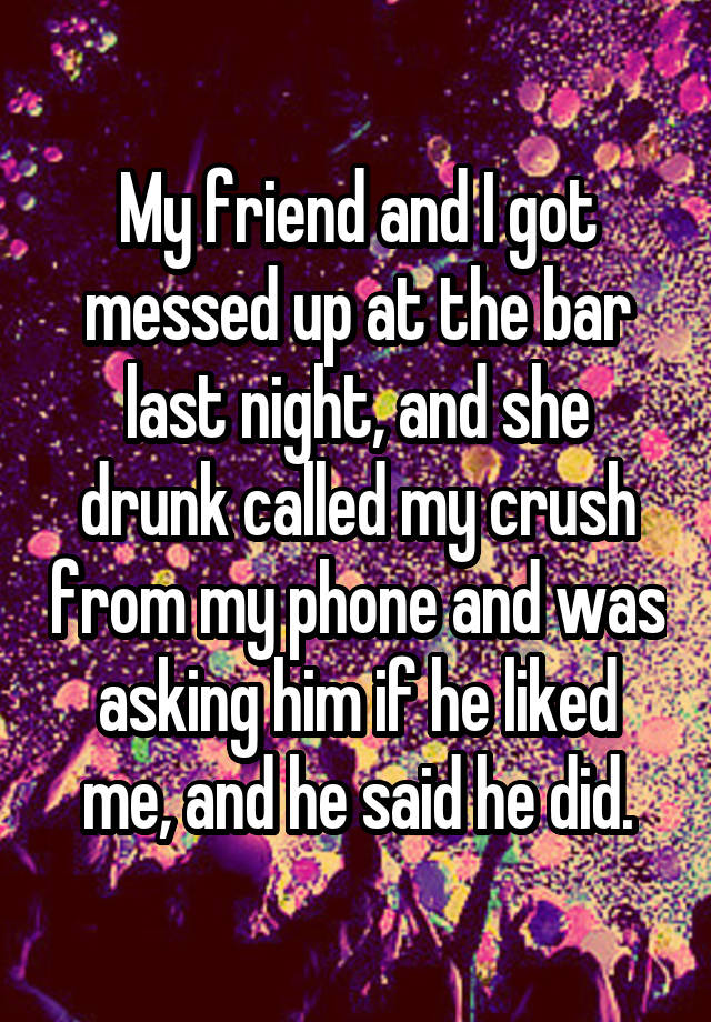 My friend and I got messed up at the bar last night, and she drunk called my crush from my phone and was asking him if he liked me, and he said he did.