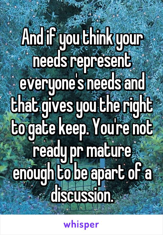 And if you think your needs represent everyone's needs and that gives you the right to gate keep. You're not ready pr mature enough to be apart of a discussion.