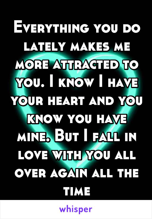 Everything you do lately makes me more attracted to you. I know I have your heart and you know you have mine. But I fall in love with you all over again all the time