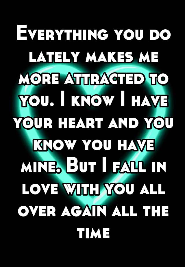 Everything you do lately makes me more attracted to you. I know I have your heart and you know you have mine. But I fall in love with you all over again all the time