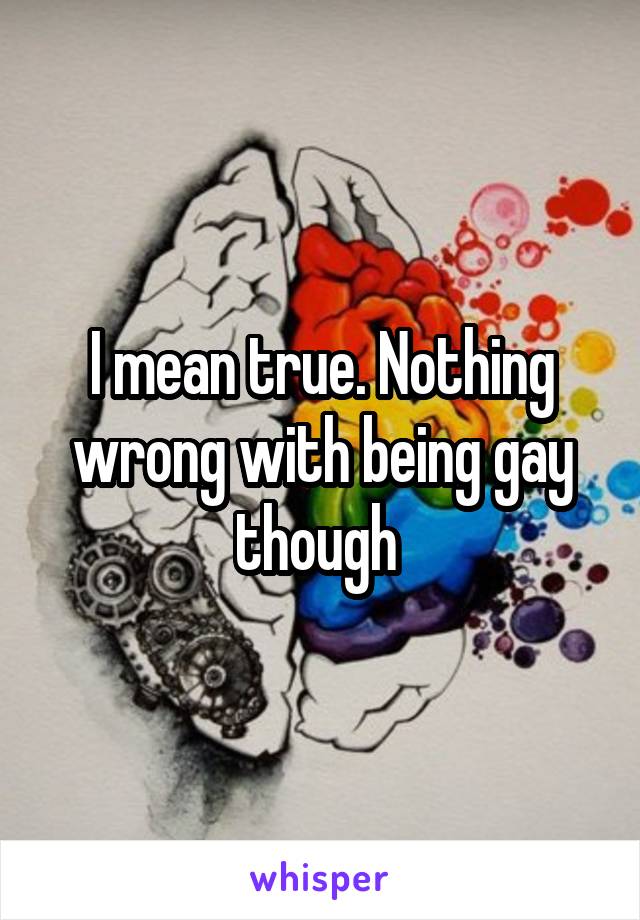 I mean true. Nothing wrong with being gay though 