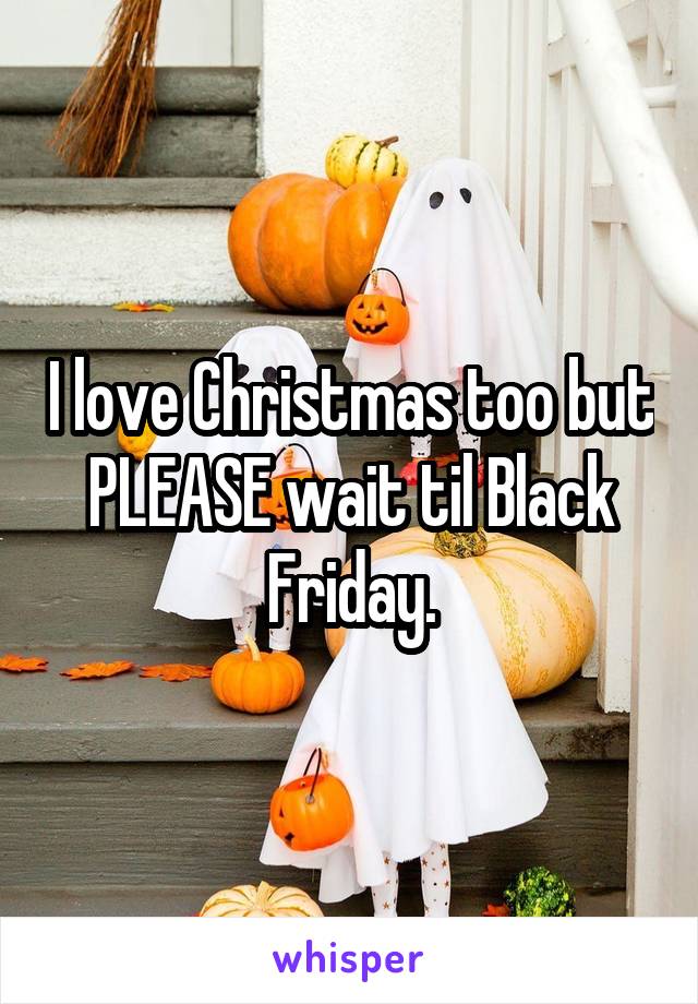 I love Christmas too but PLEASE wait til Black Friday.