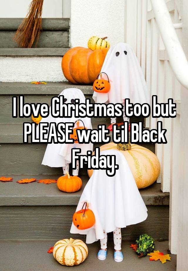 I love Christmas too but PLEASE wait til Black Friday.