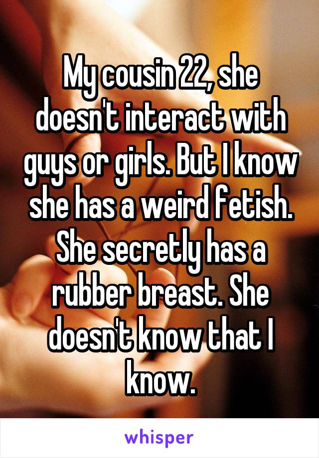 My cousin 22, she doesn't interact with guys or girls. But I know she has a weird fetish. She secretly has a rubber breast. She doesn't know that I know.