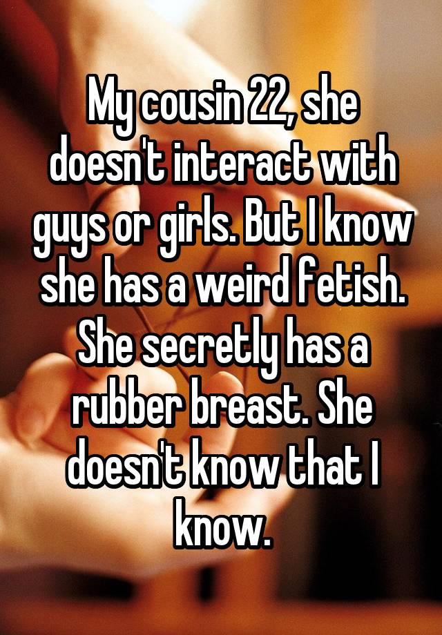 My cousin 22, she doesn't interact with guys or girls. But I know she has a weird fetish. She secretly has a rubber breast. She doesn't know that I know.