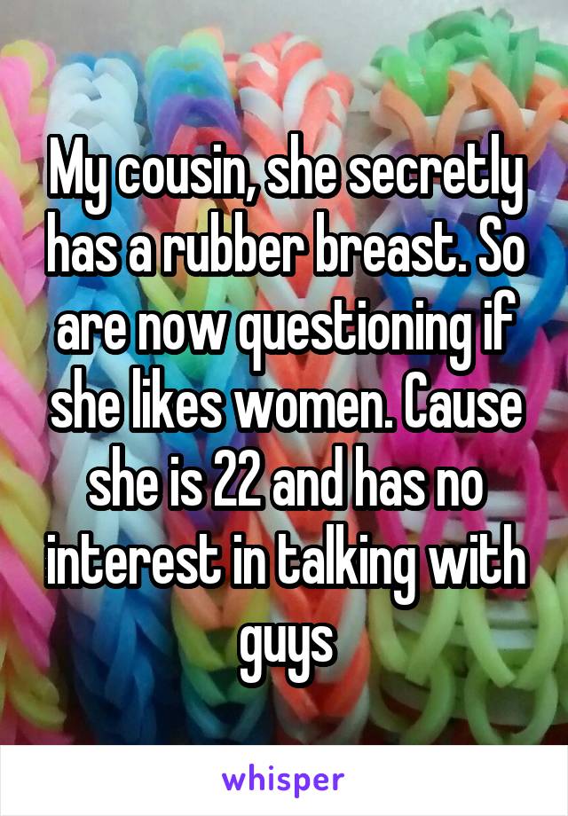 My cousin, she secretly has a rubber breast. So are now questioning if she likes women. Cause she is 22 and has no interest in talking with guys