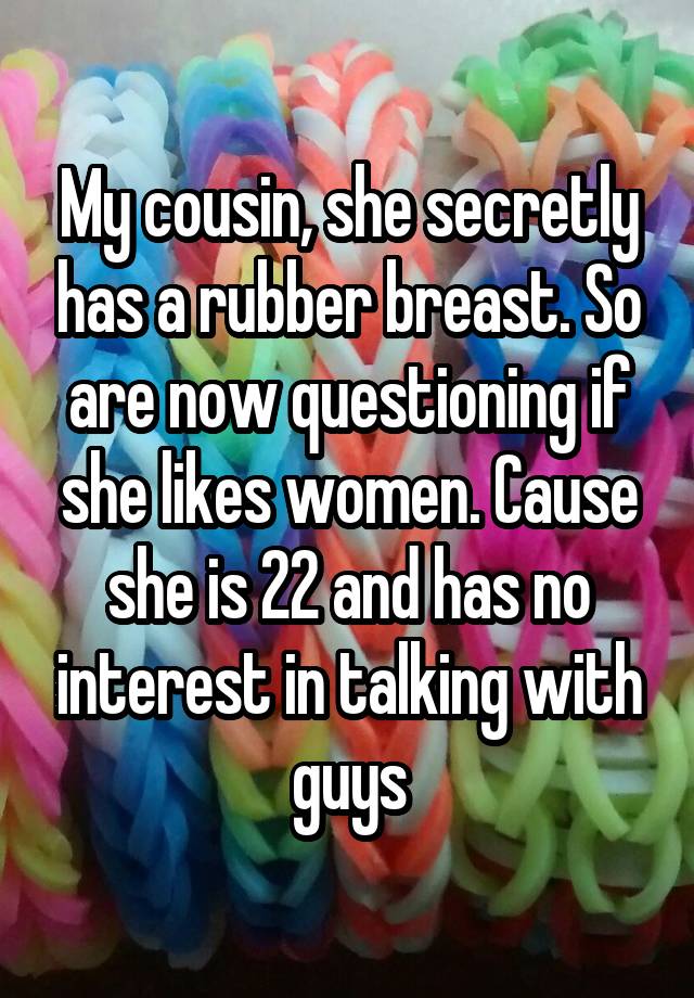 My cousin, she secretly has a rubber breast. So are now questioning if she likes women. Cause she is 22 and has no interest in talking with guys