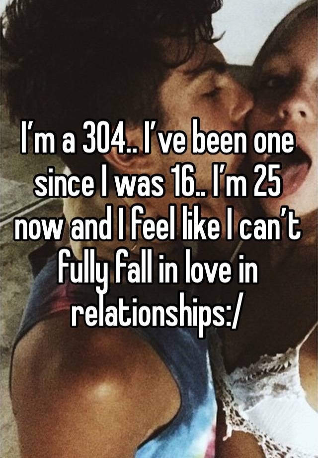 I’m a 304.. I’ve been one since I was 16.. I’m 25 now and I feel like I can’t fully fall in love in relationships:/