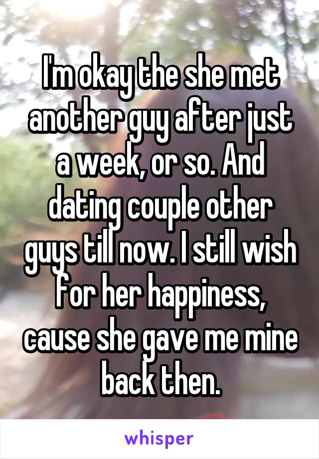 I'm okay the she met another guy after just a week, or so. And dating couple other guys till now. I still wish for her happiness, cause she gave me mine back then.