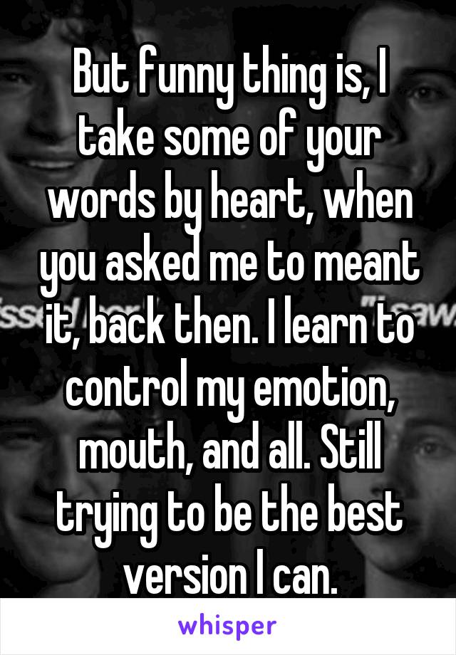 But funny thing is, I take some of your words by heart, when you asked me to meant it, back then. I learn to control my emotion, mouth, and all. Still trying to be the best version I can.