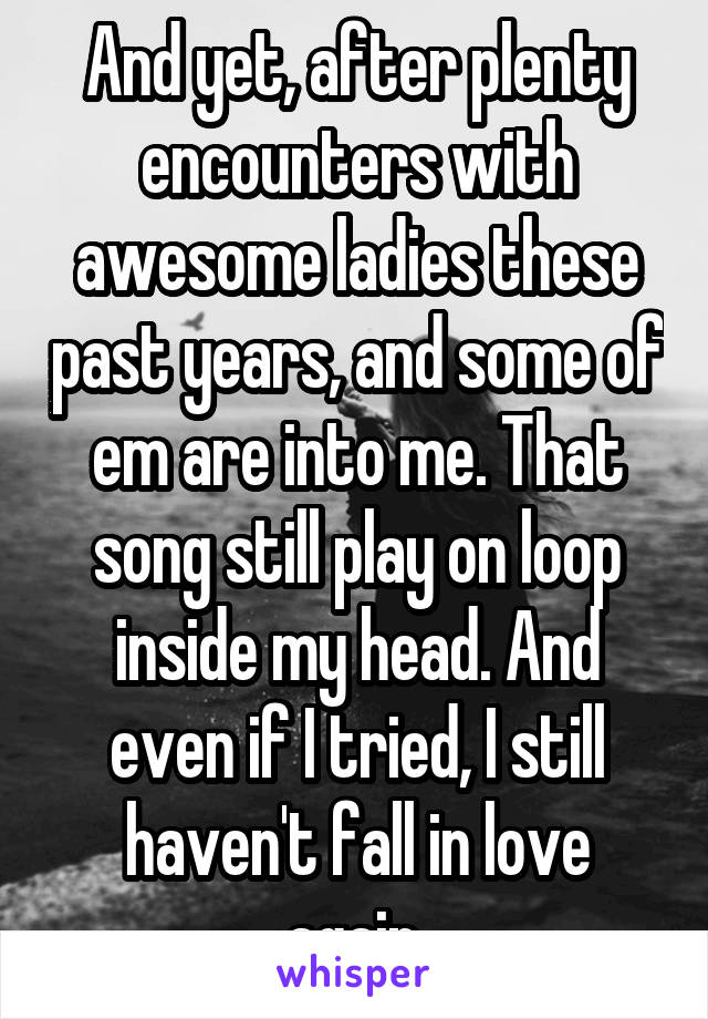 And yet, after plenty encounters with awesome ladies these past years, and some of em are into me. That song still play on loop inside my head. And even if I tried, I still haven't fall in love again.