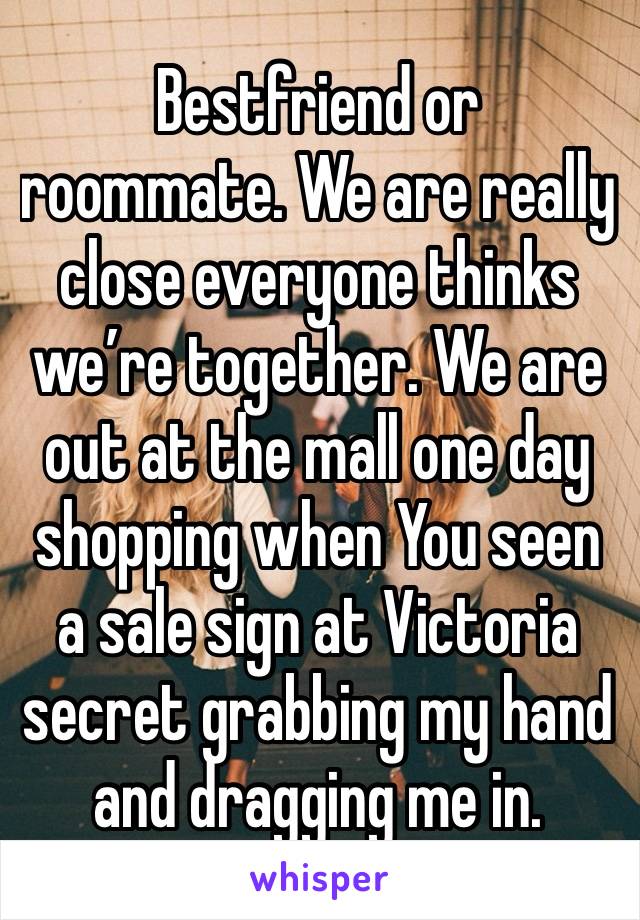 Bestfriend or roommate. We are really close everyone thinks we’re together. We are out at the mall one day shopping when You seen a sale sign at Victoria secret grabbing my hand and dragging me in.