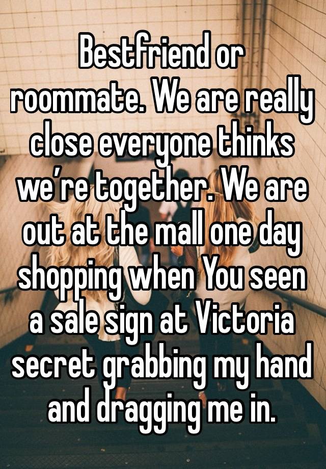 Bestfriend or roommate. We are really close everyone thinks we’re together. We are out at the mall one day shopping when You seen a sale sign at Victoria secret grabbing my hand and dragging me in.