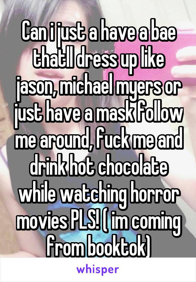 Can i just a have a bae thatll dress up like jason, michael myers or just have a mask follow me around, fuck me and drink hot chocolate while watching horror movies PLS! ( im coming from booktok)