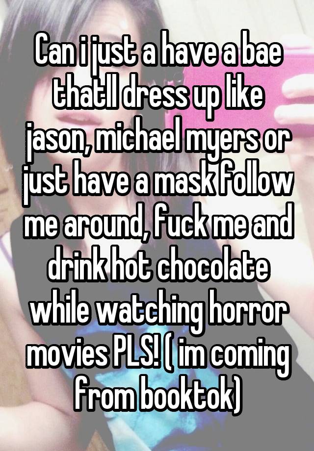 Can i just a have a bae thatll dress up like jason, michael myers or just have a mask follow me around, fuck me and drink hot chocolate while watching horror movies PLS! ( im coming from booktok)