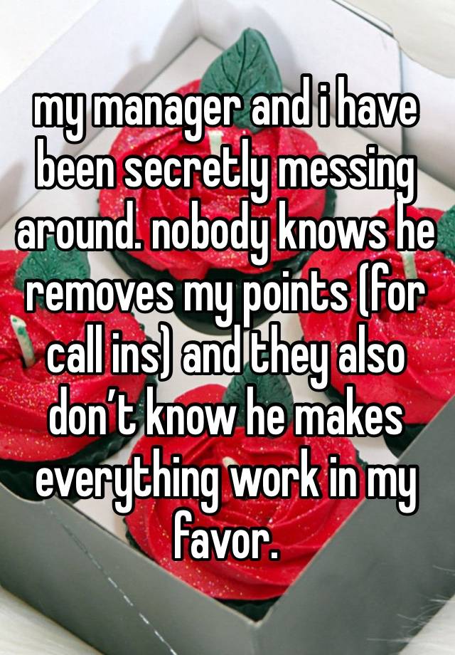 my manager and i have been secretly messing around. nobody knows he removes my points (for call ins) and they also don’t know he makes everything work in my favor.