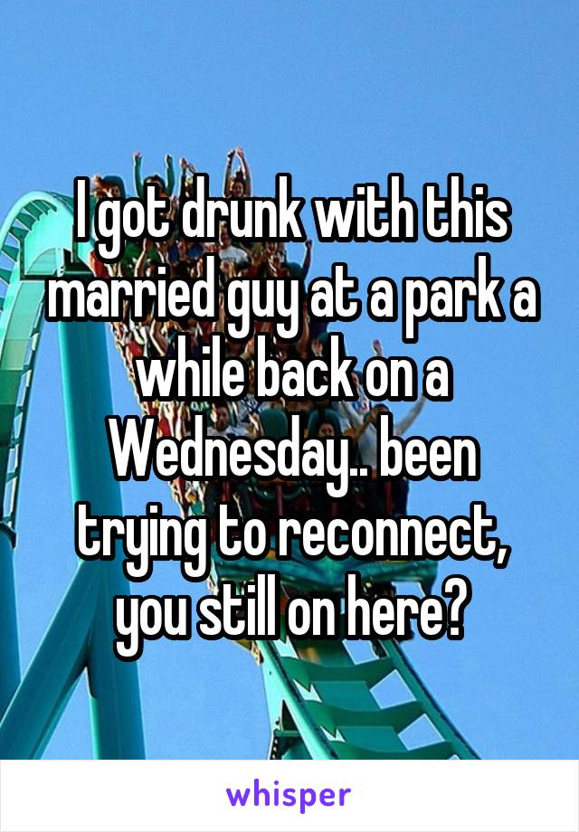 I got drunk with this married guy at a park a while back on a Wednesday.. been trying to reconnect, you still on here?