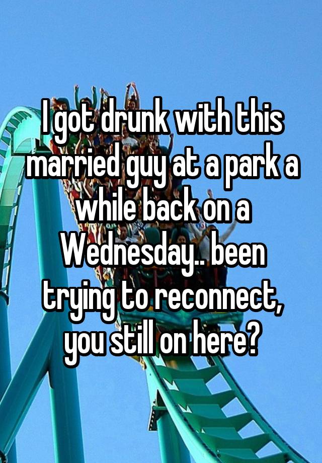 I got drunk with this married guy at a park a while back on a Wednesday.. been trying to reconnect, you still on here?