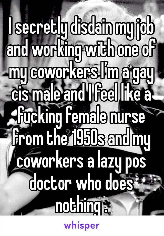 I secretly disdain my job and working with one of my coworkers I’m a gay cis male and I feel like a fucking female nurse from the 1950s and my coworkers a lazy pos doctor who does nothing . 