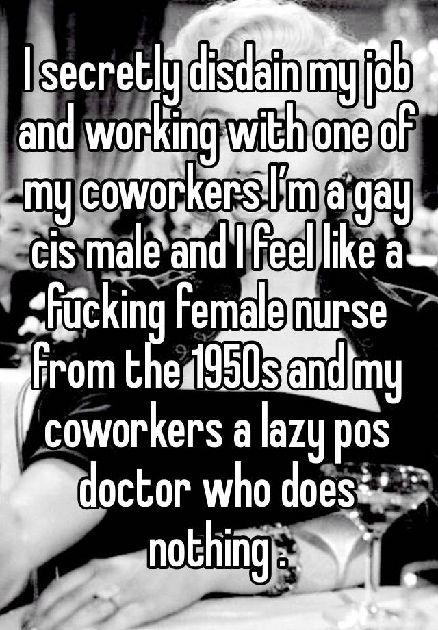 I secretly disdain my job and working with one of my coworkers I’m a gay cis male and I feel like a fucking female nurse from the 1950s and my coworkers a lazy pos doctor who does nothing . 