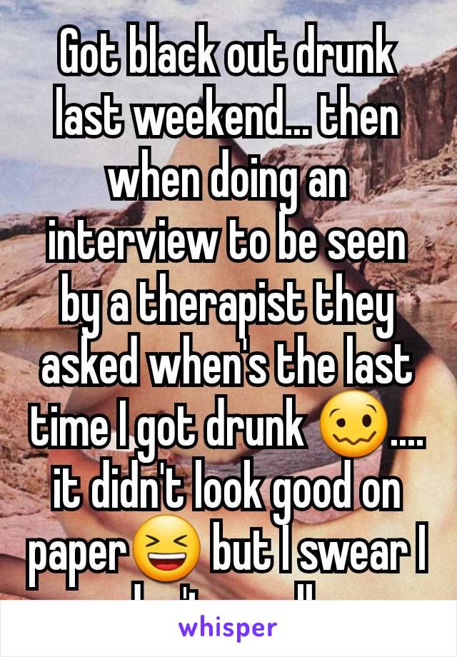 Got black out drunk last weekend... then when doing an interview to be seen by a therapist they asked when's the last time I got drunk 🥴.... it didn't look good on paper😆 but I swear I don't usually