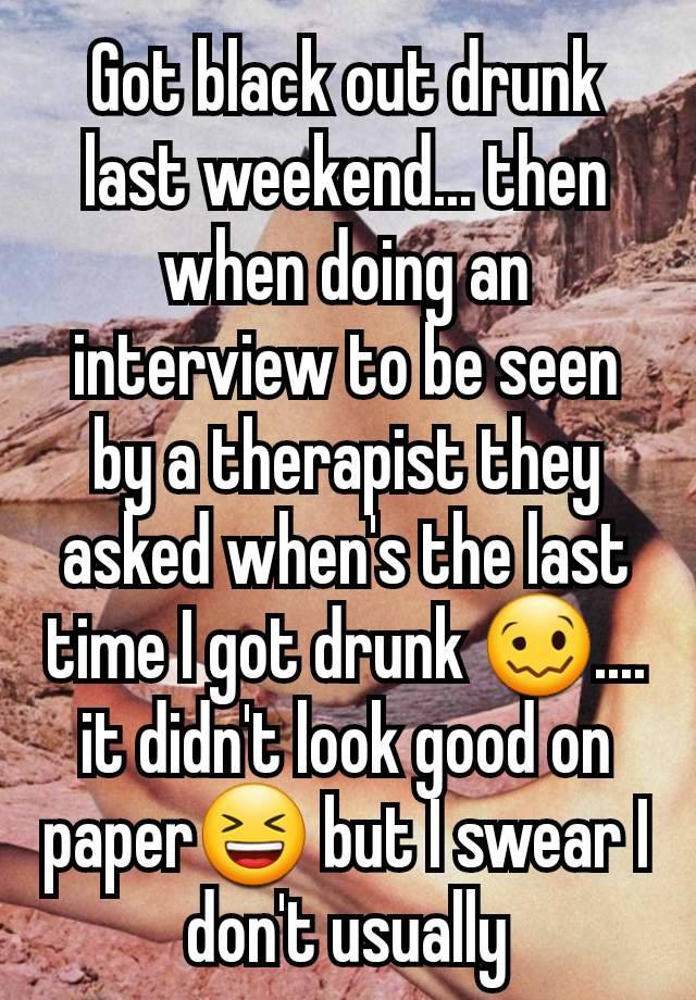 Got black out drunk last weekend... then when doing an interview to be seen by a therapist they asked when's the last time I got drunk 🥴.... it didn't look good on paper😆 but I swear I don't usually