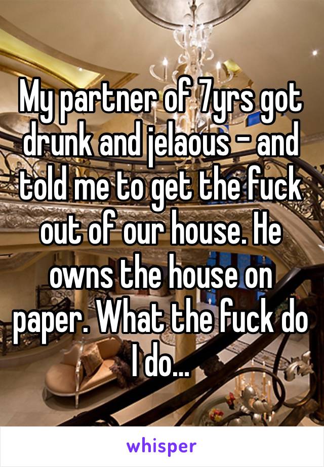 My partner of 7yrs got drunk and jelaous - and told me to get the fuck out of our house. He owns the house on paper. What the fuck do I do…