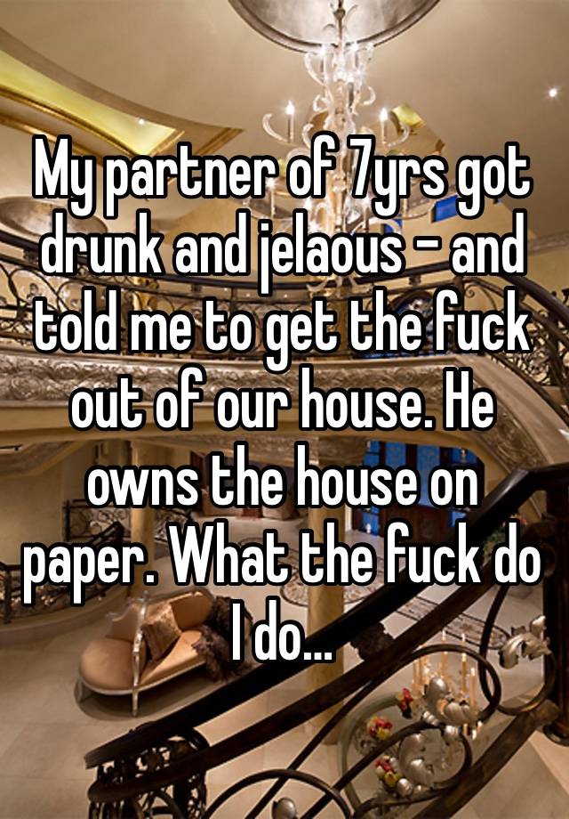 My partner of 7yrs got drunk and jelaous - and told me to get the fuck out of our house. He owns the house on paper. What the fuck do I do…