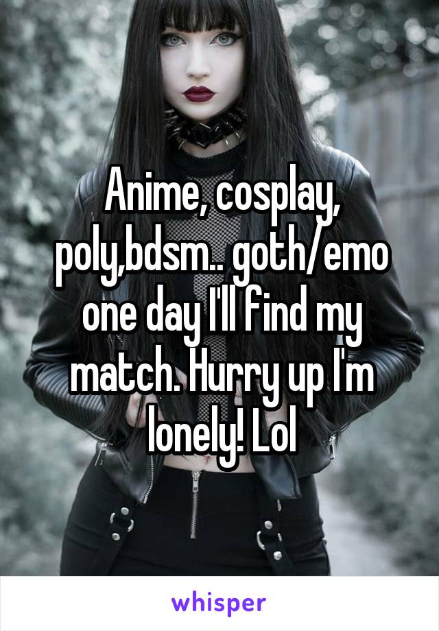 Anime, cosplay, poly,bdsm.. goth/emo one day I'll find my match. Hurry up I'm lonely! Lol