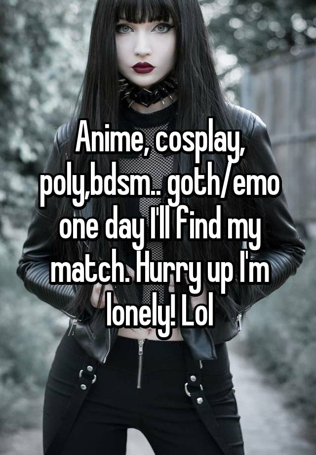 Anime, cosplay, poly,bdsm.. goth/emo one day I'll find my match. Hurry up I'm lonely! Lol